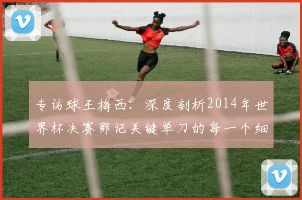 专访球王梅西:深度剖析2014年世界杯决赛那记关键单刀的每一个细节