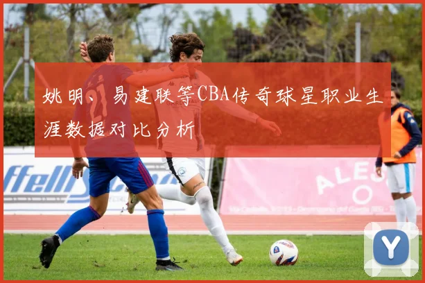 姚明、易建联等CBA传奇球星职业生涯数据对比分析