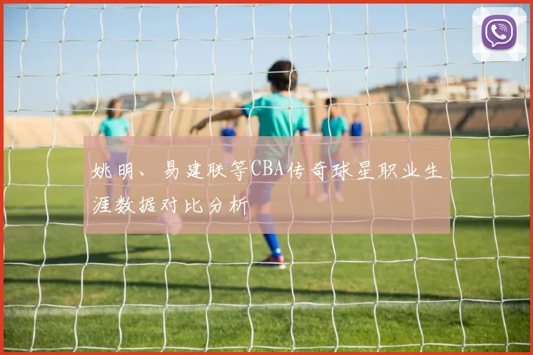 姚明、易建联等CBA传奇球星职业生涯数据对比分析