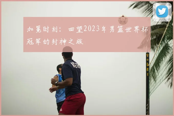 加冕时刻：回望2023年男篮世界杯冠军的封神之旅