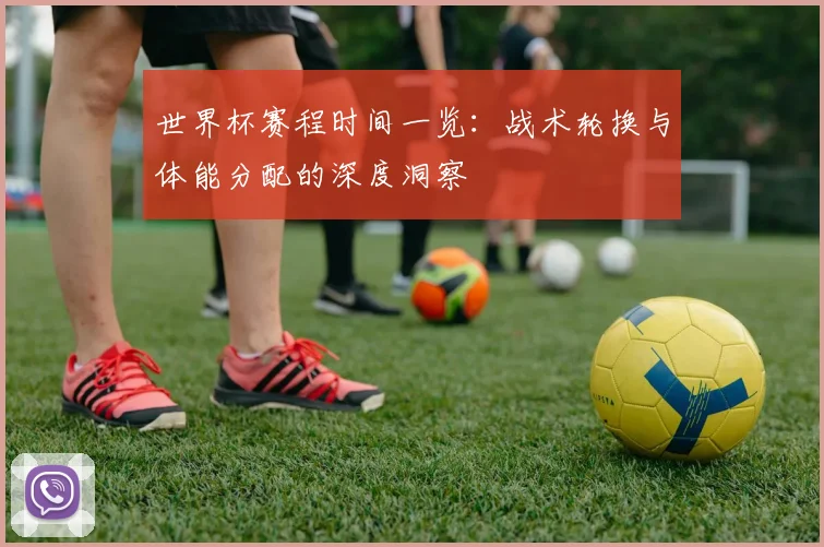 世界杯赛程时间一览:战术轮换与体能分配的深度洞察