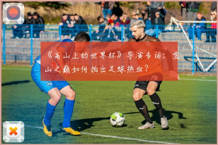 《高山上的世界杯》导演专访:雪山之巅如何拍出足球热血?