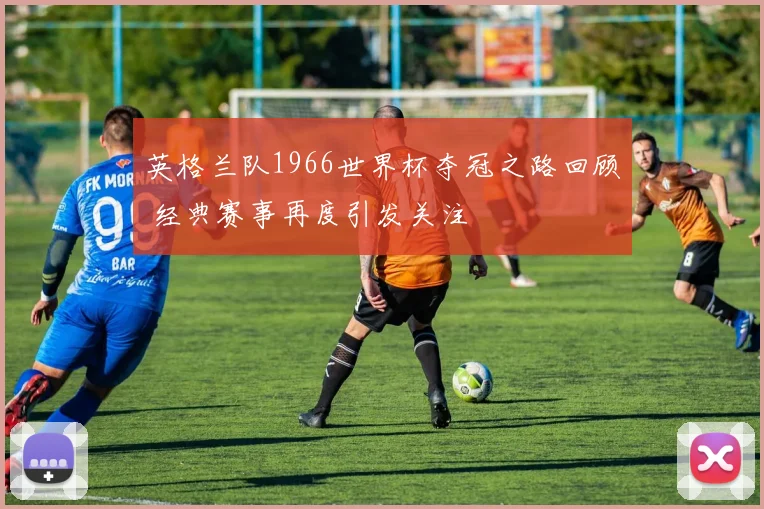 英格兰队1966世界杯夺冠之路回顾 经典赛事再度引发关注