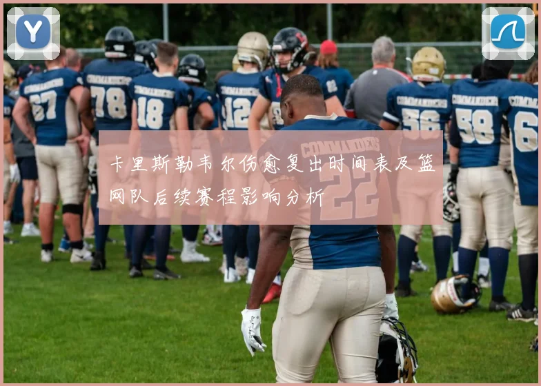 卡里斯勒韦尔伤愈复出时间表及篮网队后续赛程影响分析