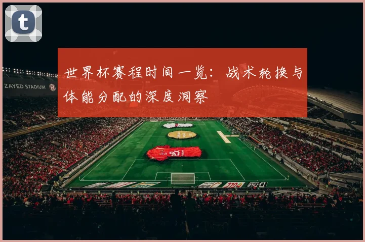 世界杯赛程时间一览：战术轮换与体能分配的深度洞察