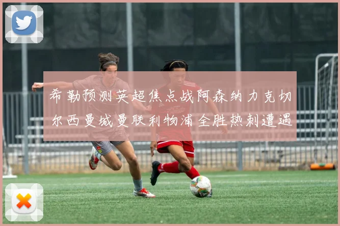 希勒预测英超焦点战阿森纳力克切尔西曼城曼联利物浦全胜热刺遭遇失利