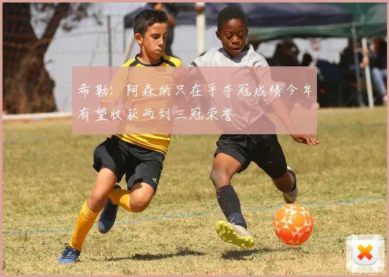希勒：阿森纳只在乎夺冠成绩今年有望收获两到三冠荣誉