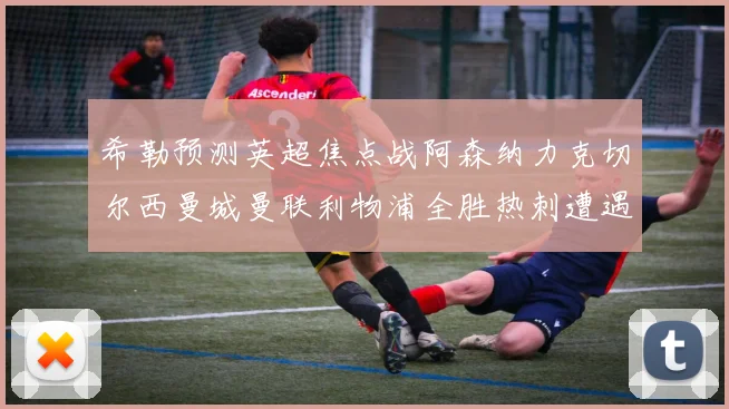 希勒预测英超焦点战阿森纳力克切尔西曼城曼联利物浦全胜热刺遭遇失利