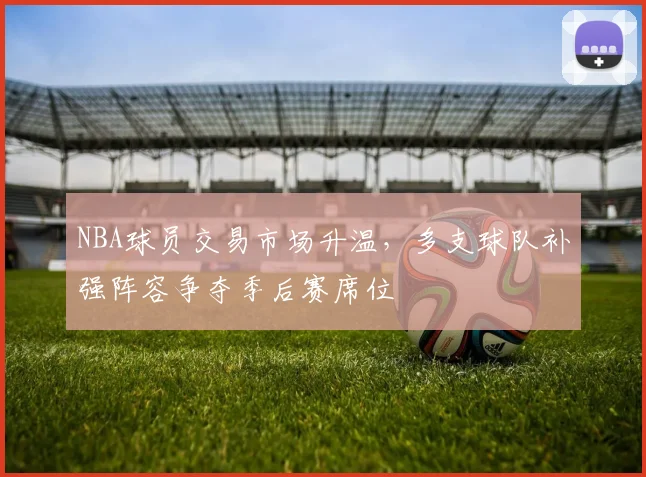 NBA球员交易市场升温，多支球队补强阵容争夺季后赛席位