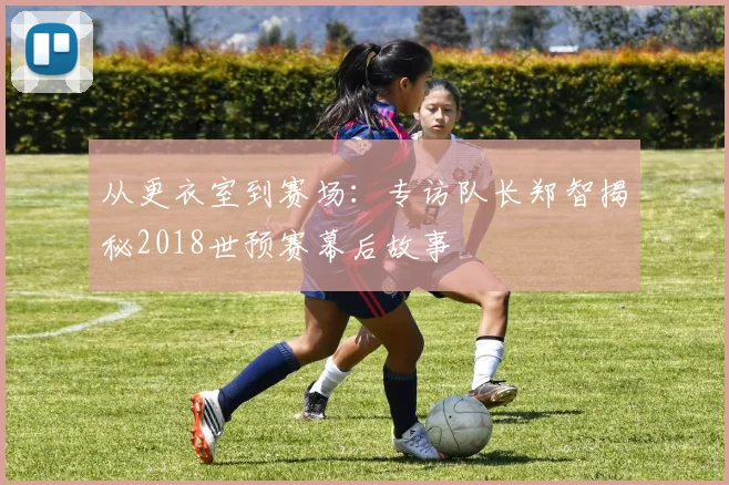 从更衣室到赛场：专访队长郑智揭秘2018世预赛幕后故事