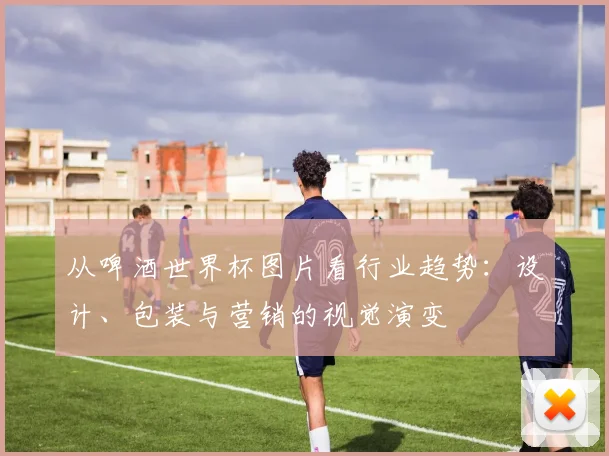 从啤酒世界杯图片看行业趋势:设计、包装与营销的视觉演变