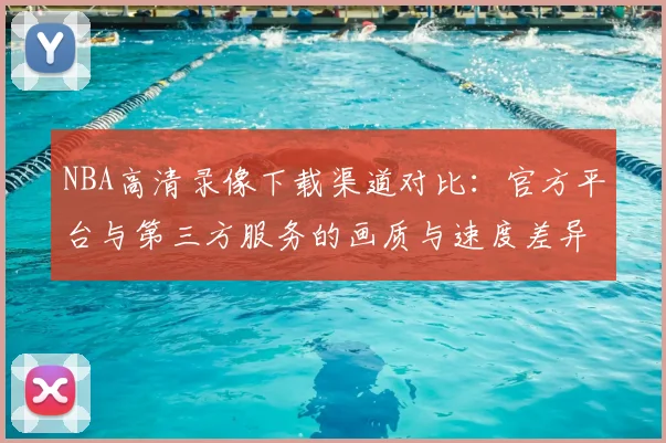 NBA高清录像下载渠道对比：官方平台与第三方服务的画质与速度差异