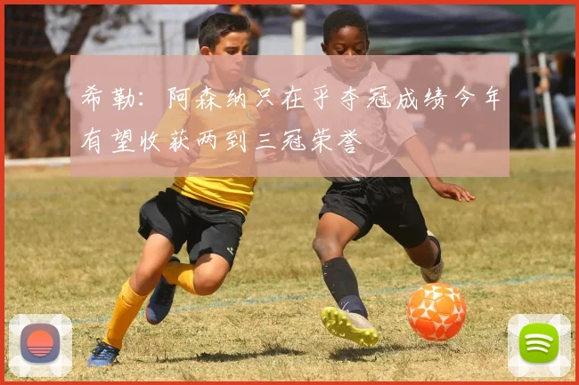 希勒:阿森纳只在乎夺冠成绩今年有望收获两到三冠荣誉
