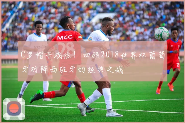 C罗帽子戏法！回顾2018世界杯葡萄牙对阵西班牙的经典之战