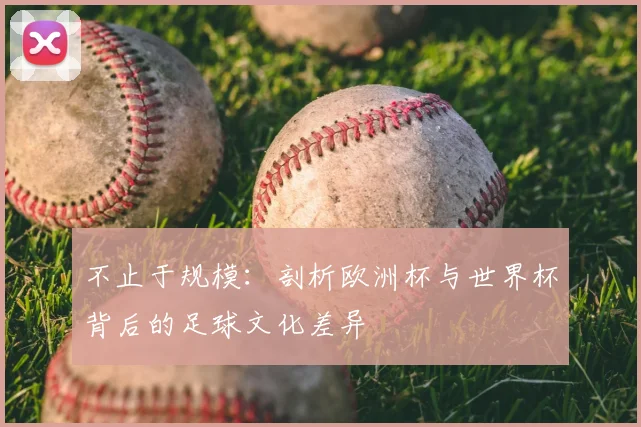 不止于规模：剖析欧洲杯与世界杯背后的足球文化差异
