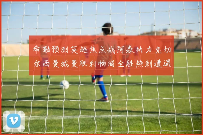 希勒预测英超焦点战阿森纳力克切尔西曼城曼联利物浦全胜热刺遭遇失利
