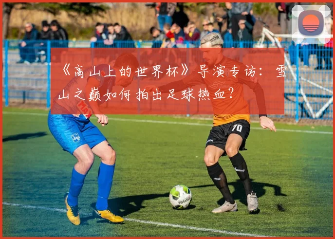 《高山上的世界杯》导演专访:雪山之巅如何拍出足球热血?