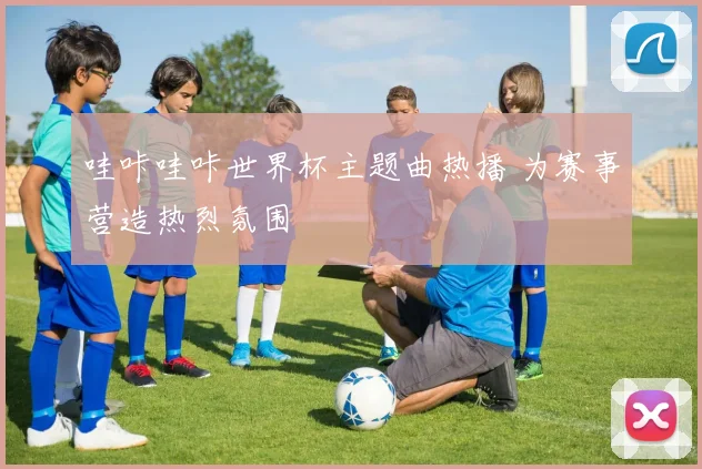 哇咔哇咔世界杯主题曲热播 为赛事营造热烈氛围