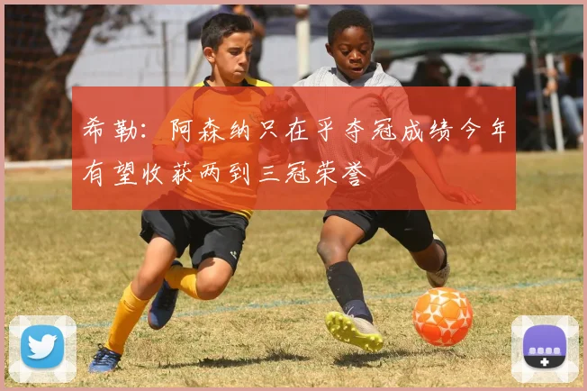 希勒:阿森纳只在乎夺冠成绩今年有望收获两到三冠荣誉
