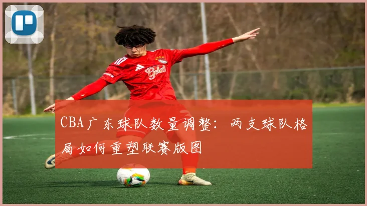 CBA广东球队数量调整:两支球队格局如何重塑联赛版图