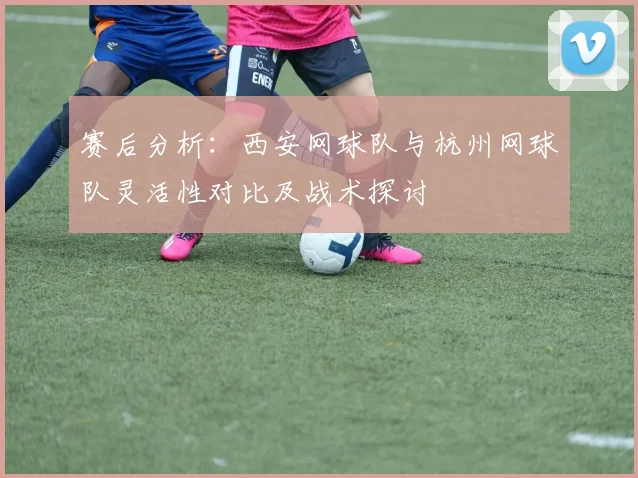 赛后分析：西安网球队与杭州网球队灵活性对比及战术探讨