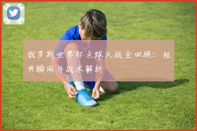 俄罗斯世界杯点球大战全回顾：经典瞬间与战术解析