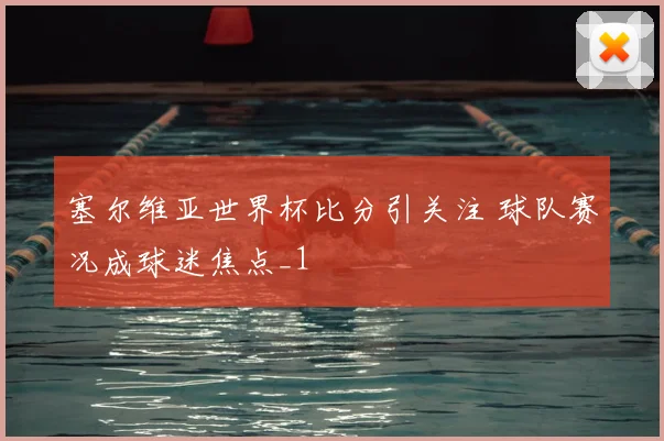 塞尔维亚世界杯比分引关注 球队赛况成球迷焦点_1